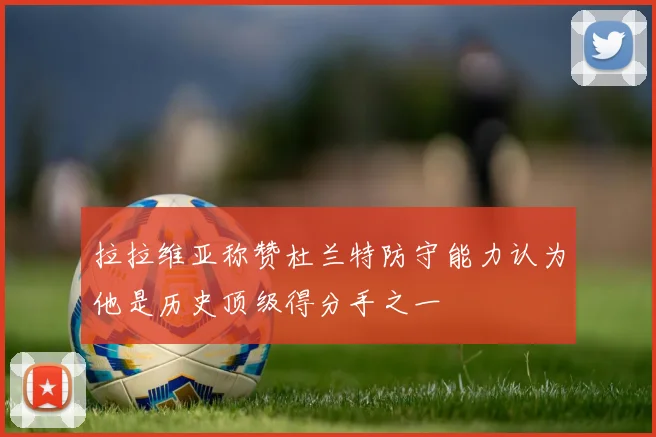 拉拉维亚称赞杜兰特防守能力认为他是历史顶级得分手之一