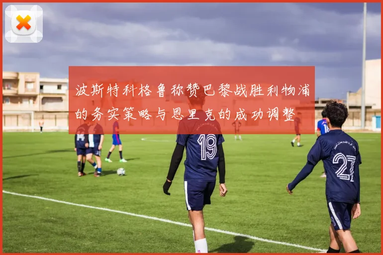 波斯特科格鲁称赞巴黎战胜利物浦的务实策略与恩里克的成功调整