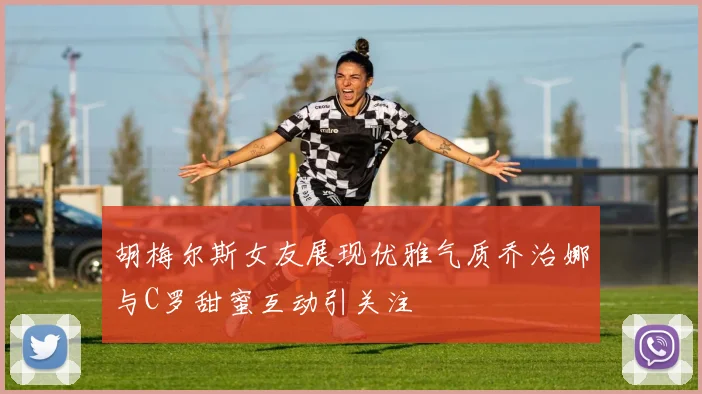 胡梅尔斯女友展现优雅气质乔治娜与C罗甜蜜互动引关注