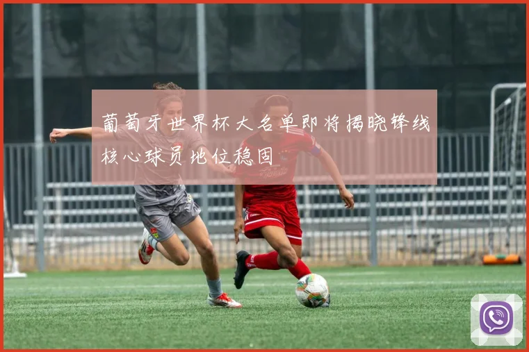 葡萄牙世界杯大名单即将揭晓锋线核心球员地位稳固