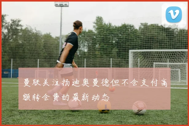 曼联关注扬迪奥曼德但不会支付高额转会费的最新动态