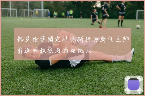 佛罗伦萨锁定特德斯科为新任主帅首选并积极沟通经纪人