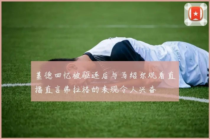 基德回忆被驱逐后与马绍尔观看直播直言弗拉格的表现令人兴奋