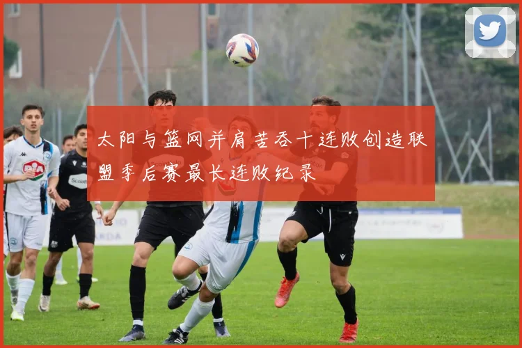 太阳与篮网并肩苦吞十连败创造联盟季后赛最长连败纪录