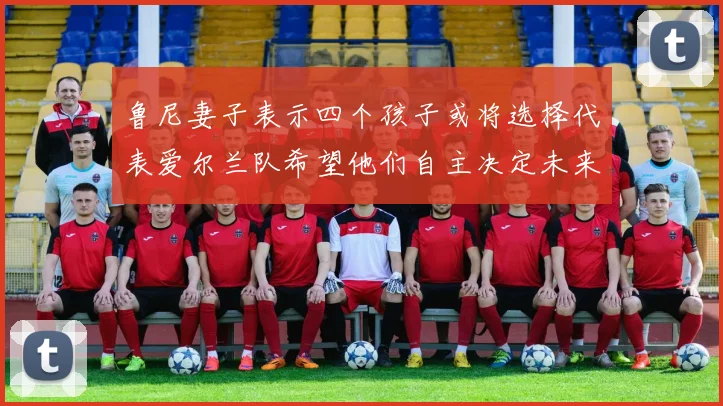 鲁尼妻子表示四个孩子或将选择代表爱尔兰队希望他们自主决定未来方向