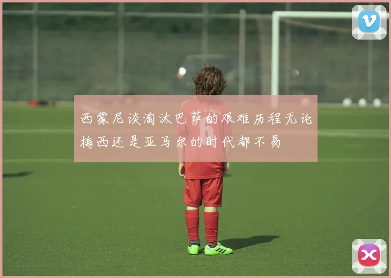 西蒙尼谈淘汰巴萨的艰难历程无论梅西还是亚马尔的时代都不易