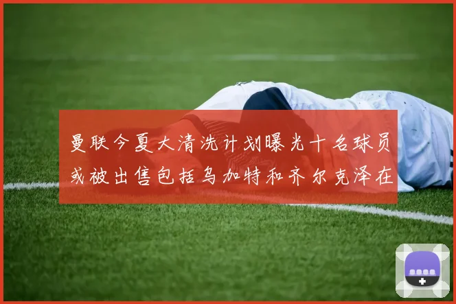 曼联今夏大清洗计划曝光十名球员或被出售包括乌加特和齐尔克泽在内
