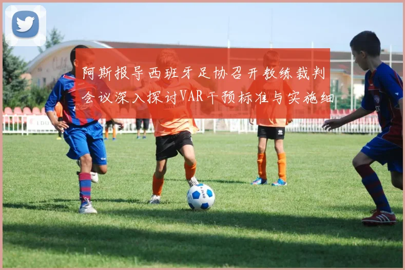 阿斯报导西班牙足协召开教练裁判会议深入探讨VAR干预标准与实施细则