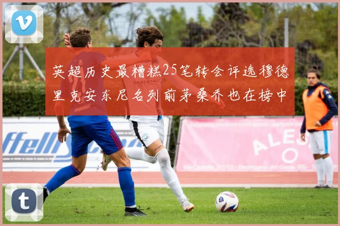英超历史最糟糕25笔转会评选穆德里克安东尼名列前茅桑乔也在榜中