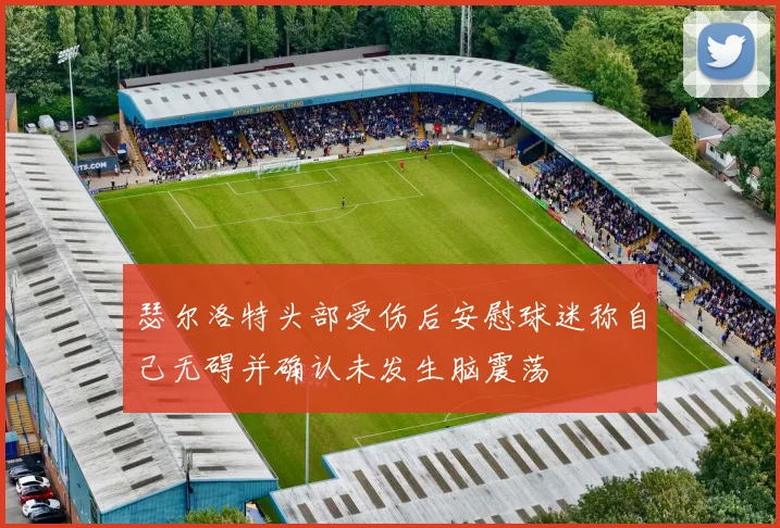 瑟尔洛特头部受伤后安慰球迷称自己无碍并确认未发生脑震荡