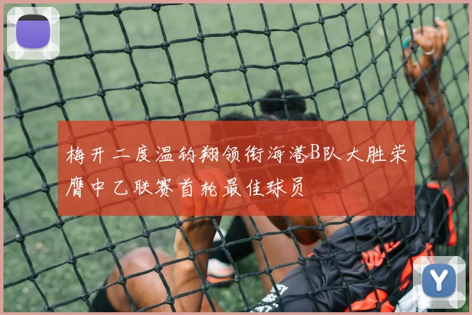 梅开二度温钧翔领衔海港B队大胜荣膺中乙联赛首轮最佳球员